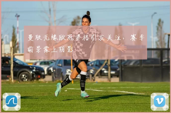 曼联无缘欧冠资格引发关注,赛季前景蒙上阴影