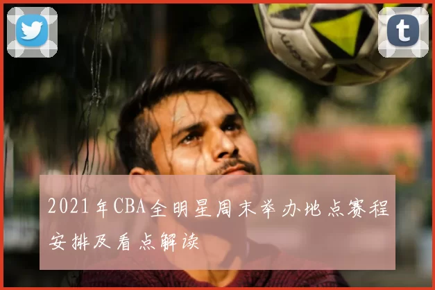 2021年CBA全明星周末举办地点赛程安排及看点解读