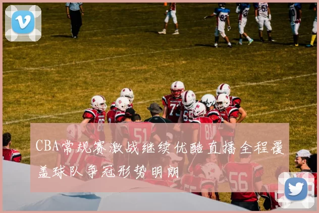 CBA常规赛激战继续优酷直播全程覆盖球队争冠形势明朗