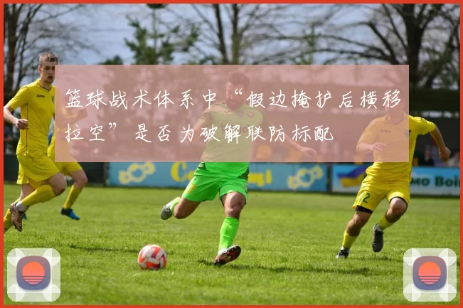 篮球战术体系中“假边掩护后横移拉空”是否为破解联防标配