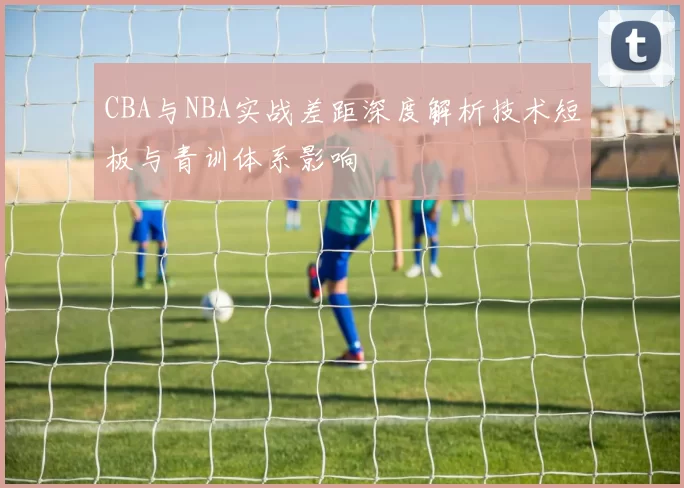 CBA与NBA实战差距深度解析技术短板与青训体系影响