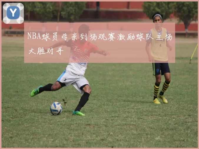 NBA球员母亲到场观赛激励球队主场大胜对手