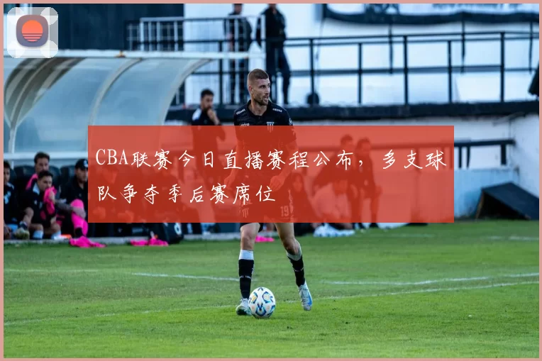CBA联赛今日直播赛程公布,多支球队争夺季后赛席位