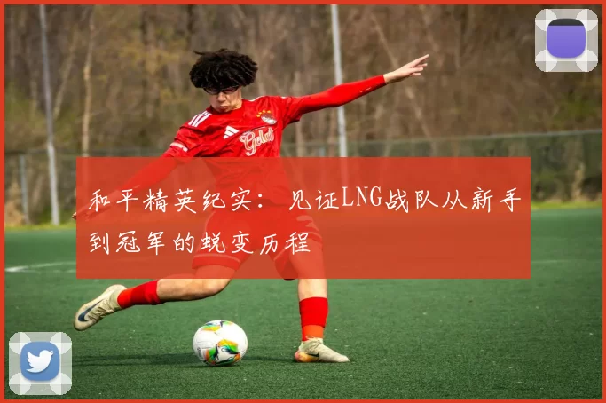 和平精英纪实:见证LNG战队从新手到冠军的蜕变历程
