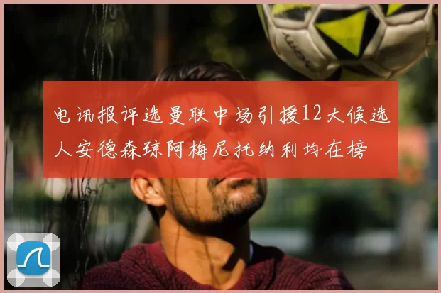 电讯报评选曼联中场引援12大候选人安德森琼阿梅尼托纳利均在榜