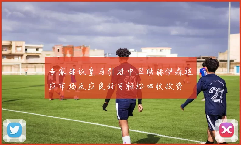 专家建议皇马引进中卫助赫伊森适应市场反应良好可轻松回收投资