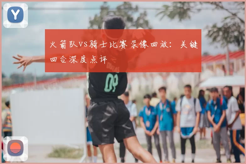 火箭队vs骑士比赛录像回放：关键回合深度点评