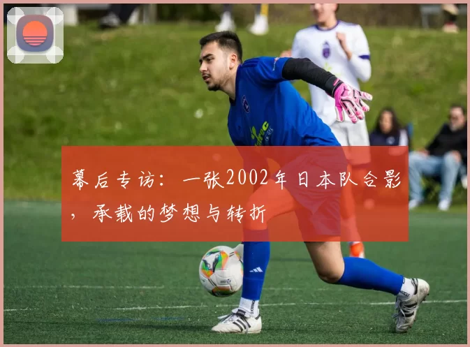 幕后专访:一张2002年日本队合影,承载的梦想与转折