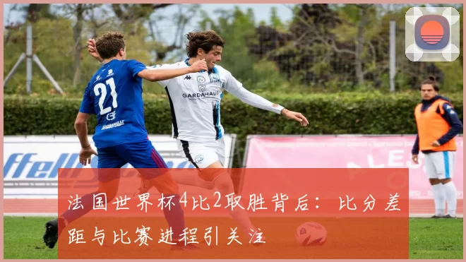 法国世界杯4比2取胜背后:比分差距与比赛进程引关注