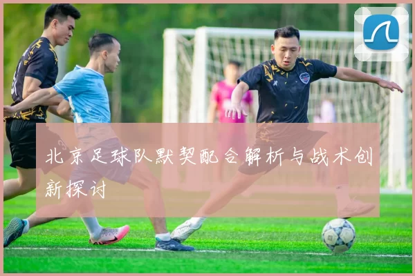 北京足球队默契配合解析与战术创新探讨
