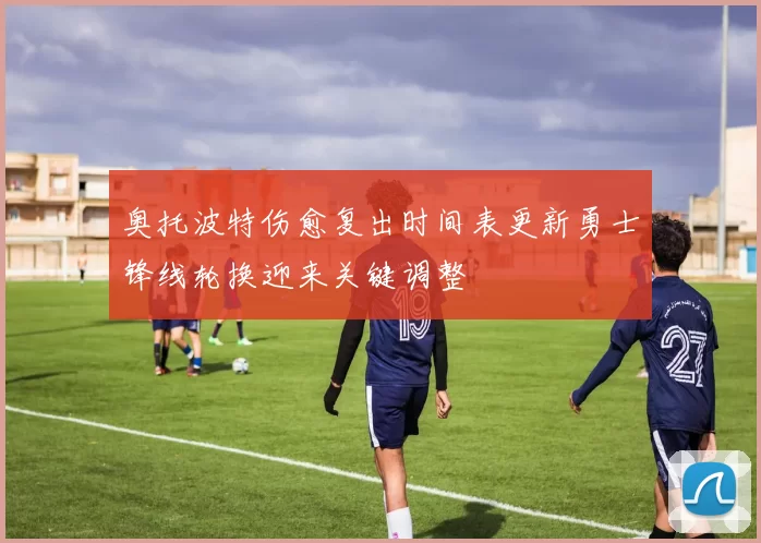 奥托波特伤愈复出时间表更新勇士锋线轮换迎来关键调整