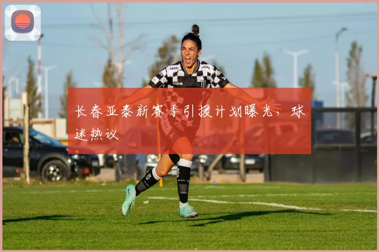 长春亚泰新赛季引援计划曝光,球迷热议