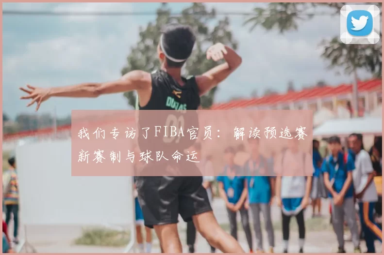 我们专访了FIBA官员:解读预选赛新赛制与球队命运