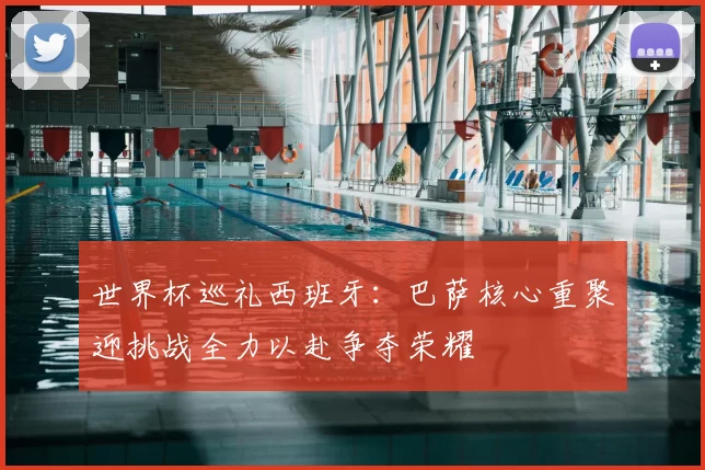 世界杯巡礼西班牙:巴萨核心重聚迎挑战全力以赴争夺荣耀