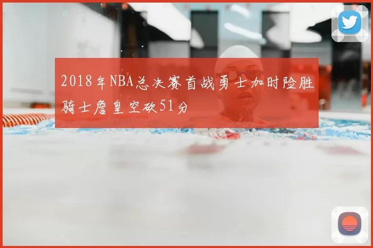 2018年NBA总决赛首战勇士加时险胜骑士詹皇空砍51分