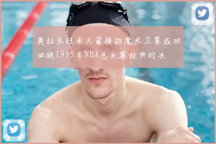 奥拉朱旺率火箭横扫魔术卫冕成功回顾1995年NBA总决赛经典对决