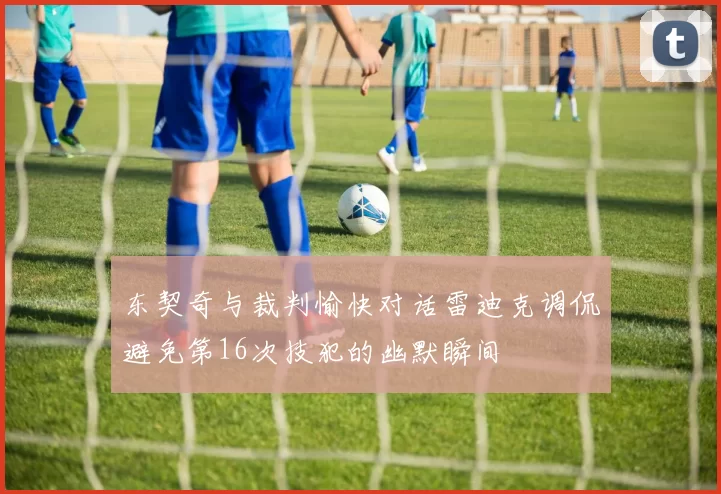 东契奇与裁判愉快对话雷迪克调侃避免第16次技犯的幽默瞬间