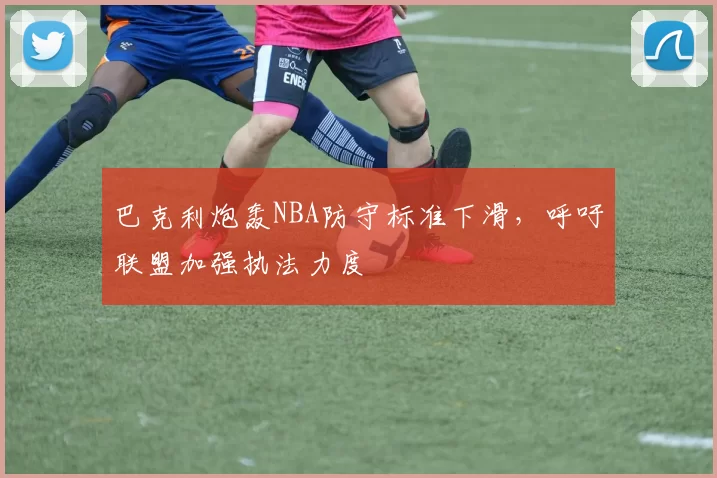 巴克利炮轰NBA防守标准下滑,呼吁联盟加强执法力度
