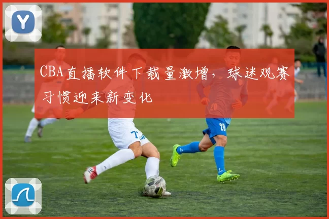 CBA直播软件下载量激增,球迷观赛习惯迎来新变化