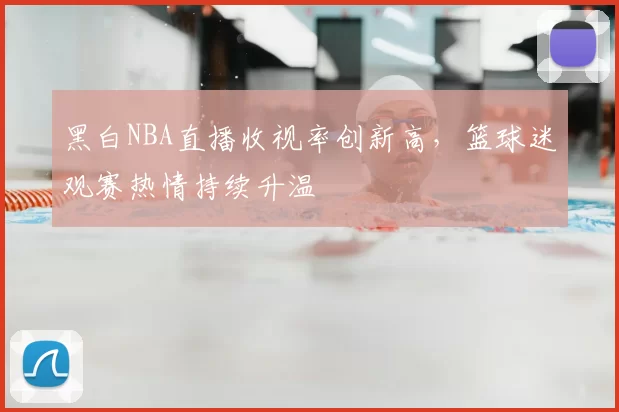 黑白NBA直播收视率创新高,篮球迷观赛热情持续升温