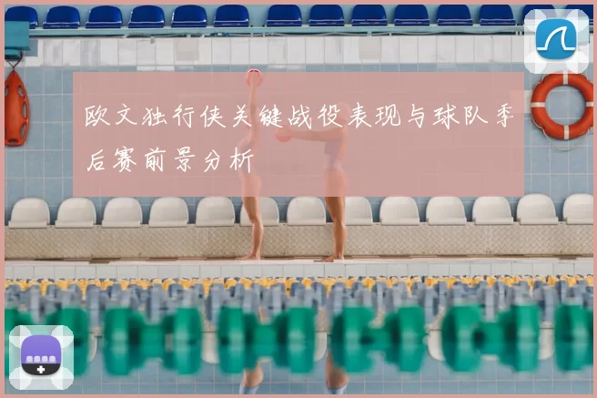 欧文独行侠关键战役表现与球队季后赛前景分析