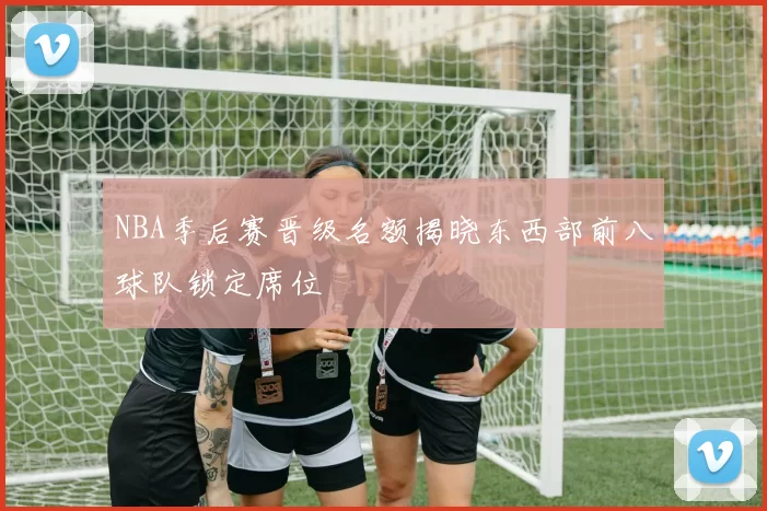 NBA季后赛晋级名额揭晓东西部前八球队锁定席位