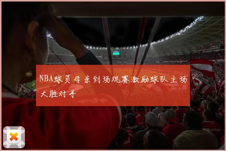 NBA球员母亲到场观赛激励球队主场大胜对手