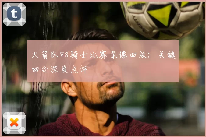 火箭队vs骑士比赛录像回放：关键回合深度点评