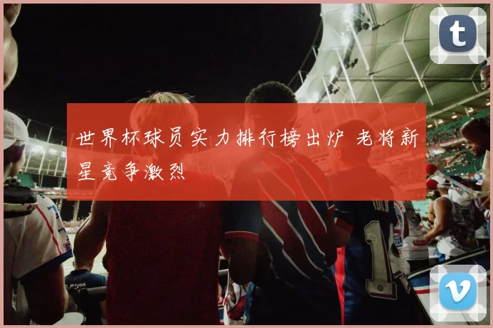 世界杯球员实力排行榜出炉 老将新星竞争激烈
