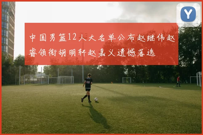 中国男篮12人大名单公布赵继伟赵睿领衔胡明轩赵嘉义遗憾落选