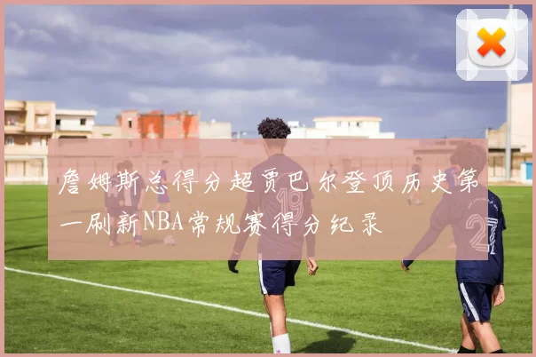 詹姆斯总得分超贾巴尔登顶历史第一刷新NBA常规赛得分纪录