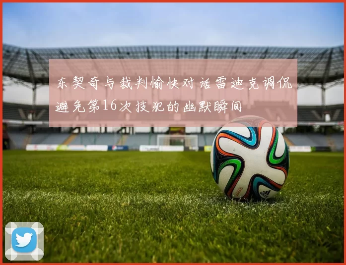 东契奇与裁判愉快对话雷迪克调侃避免第16次技犯的幽默瞬间