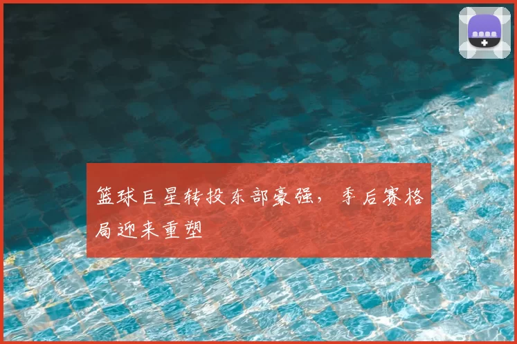 篮球巨星转投东部豪强,季后赛格局迎来重塑