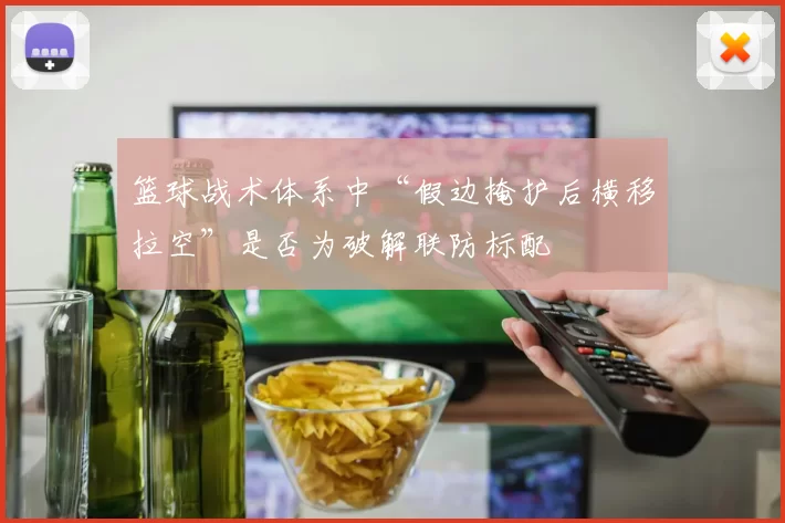 篮球战术体系中“假边掩护后横移拉空”是否为破解联防标配