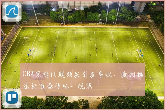 CBA黑哨问题频发引发争议,裁判执法标准亟待统一规范