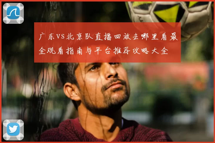 广东vs北京队直播回放去哪里看最全观看指南与平台推荐攻略大全