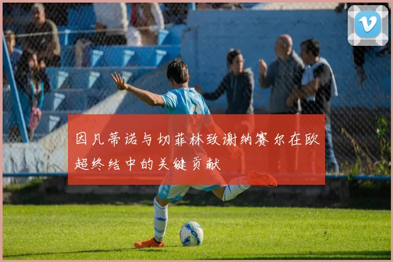 因凡蒂诺与切菲林致谢纳赛尔在欧超终结中的关键贡献