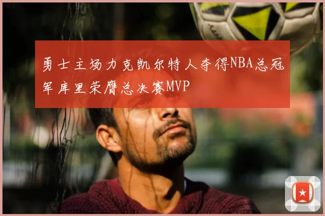 勇士主场力克凯尔特人夺得NBA总冠军库里荣膺总决赛MVP