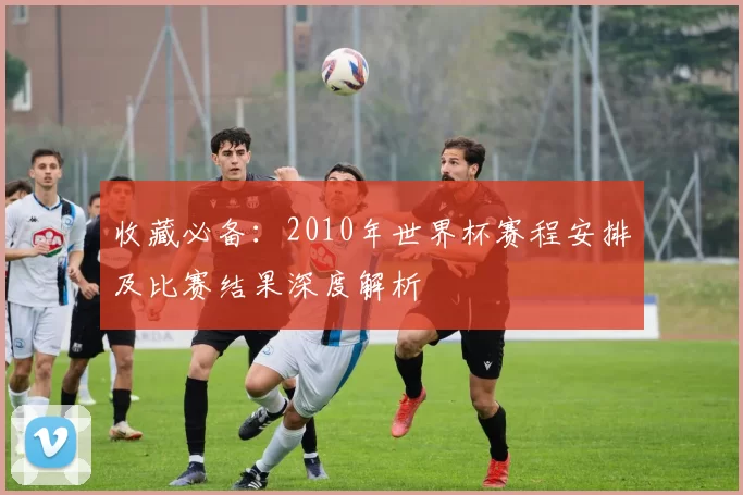 收藏必备:2010年世界杯赛程安排及比赛结果深度解析