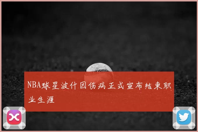 NBA球星波什因伤病正式宣布结束职业生涯