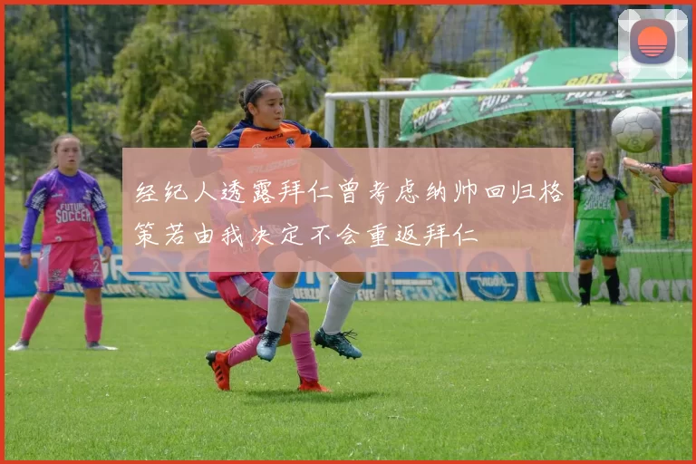 经纪人透露拜仁曾考虑纳帅回归格策若由我决定不会重返拜仁