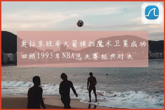 奥拉朱旺率火箭横扫魔术卫冕成功回顾1995年NBA总决赛经典对决