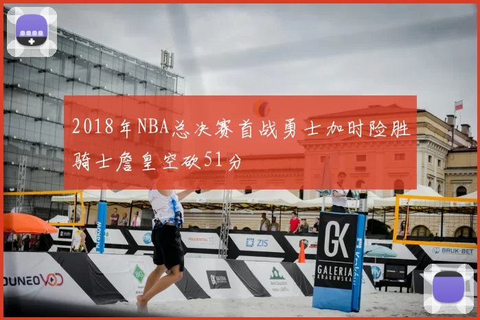 2018年NBA总决赛首战勇士加时险胜骑士詹皇空砍51分