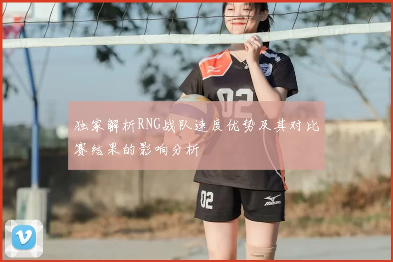独家解析RNG战队速度优势及其对比赛结果的影响分析