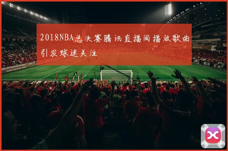 2018NBA总决赛腾讯直播间播放歌曲引发球迷关注