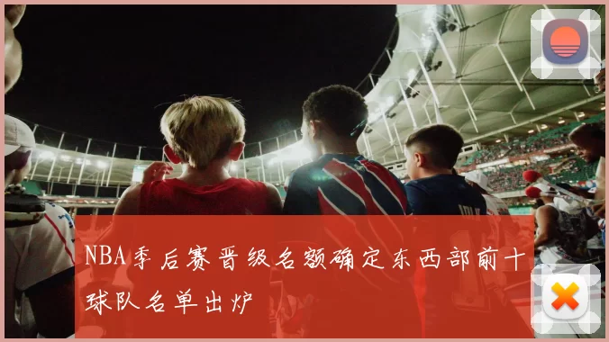 NBA季后赛晋级名额确定东西部前十球队名单出炉