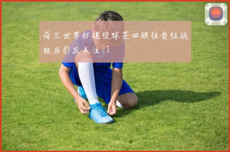 荷兰世界杯退役球星回顾往昔征战经历引发关注_1
