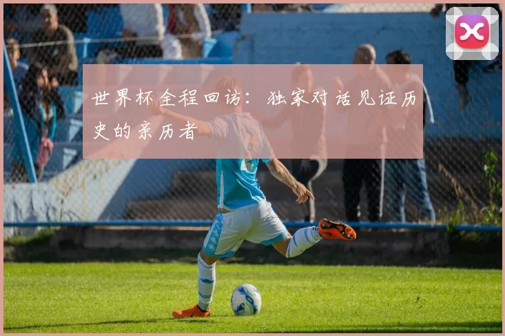 世界杯全程回访：独家对话见证历史的亲历者