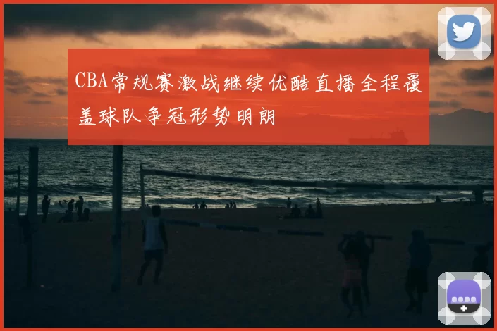 CBA常规赛激战继续优酷直播全程覆盖球队争冠形势明朗
