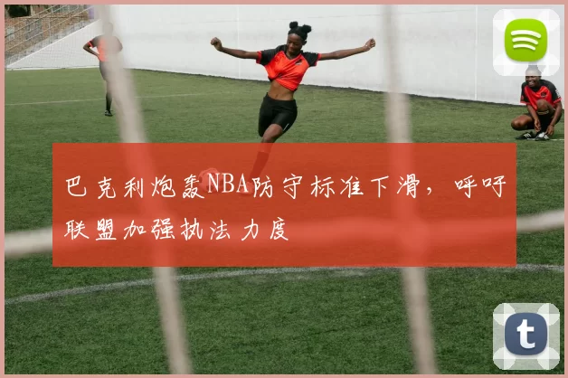 巴克利炮轰NBA防守标准下滑,呼吁联盟加强执法力度